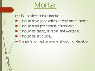 Mortar
cracks. requirements of mortar
 It should have good adhesion with bricks, stones.
 It should resist penetration of rain water.
 It should be cheap, durable, and workable.
 It should be set quickly.
 The joints formed by mortar should not develop
 