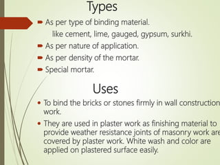 Types
 As per type of binding material.
like cement, lime, gauged, gypsum, surkhi.
 As per nature of application.
 As per density of the mortar.
 Special mortar.
Uses
 To bind the bricks or stones firmly in wall construction
work.
 They are used in plaster work as finishing material to
provide weather resistance joints of masonry work are
covered by plaster work. White wash and color are
applied on plastered surface easily.
 