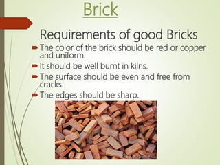 Brick
Requirements of good Bricks
The color of the brick should be red or copper
and uniform.
It should be well burnt in kilns.
The surface should be even and free from
cracks.
The edges should be sharp.
 