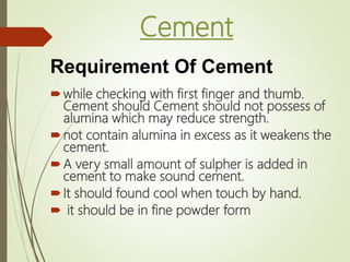Cement
while checking with first finger and thumb.
Cement should Cement should not possess of
alumina which may reduce strength.
not contain alumina in excess as it weakens the
cement.
A very small amount of sulpher is added in
cement to make sound cement.
It should found cool when touch by hand.
 it should be in fine powder form
Requirement Of Cement
 
