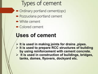 Types of cement
 Ordinary portland cement(opc)
 Pozzuolana portland cement
 White cement
 Colored cement
Uses of cement
 It is used in making joints for drains ,pipes.
 It is used to prepare RCC structures of building
by using reinforcement with cement concrete.
 It is used in construction of buildings, bridges,
tanks, domes, flyovers, dockyard etc.
 