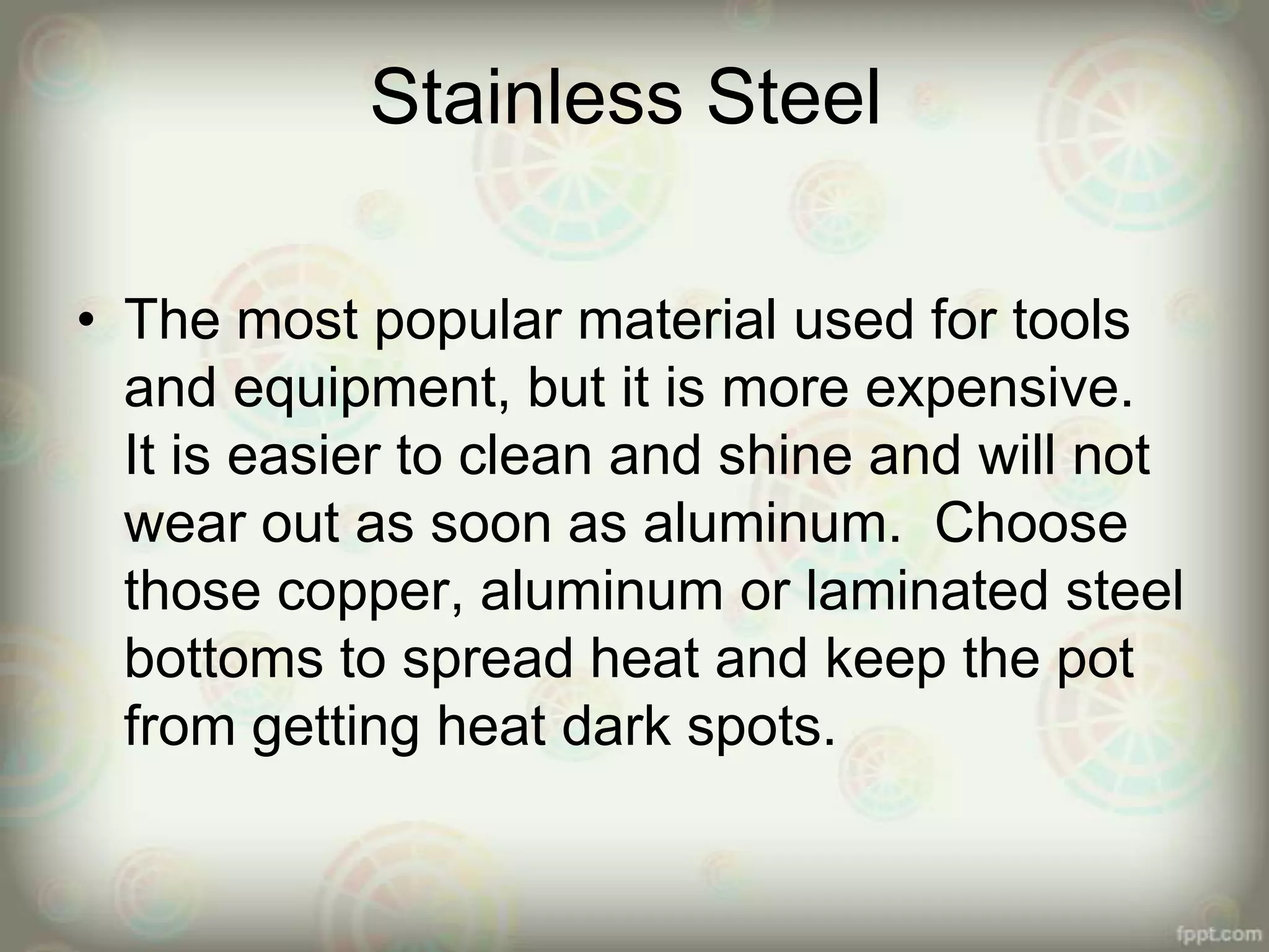 Stainless Steel
• The most popular material used for tools
and equipment, but it is more expensive.
It is easier to clean and shine and will not
wear out as soon as aluminum. Choose
those copper, aluminum or laminated steel
bottoms to spread heat and keep the pot
from getting heat dark spots.