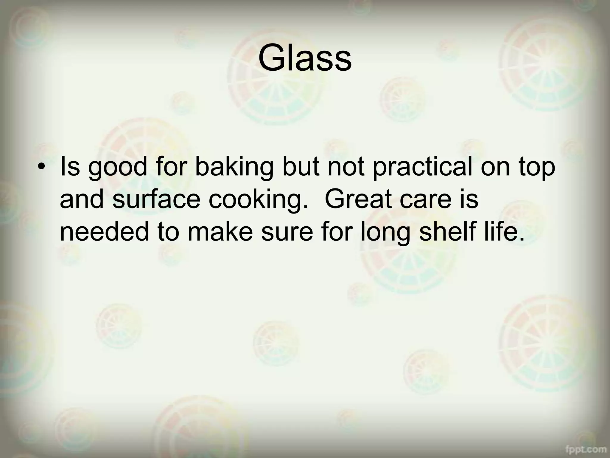 Glass
• Is good for baking but not practical on top
and surface cooking. Great care is
needed to make sure for long shelf life.