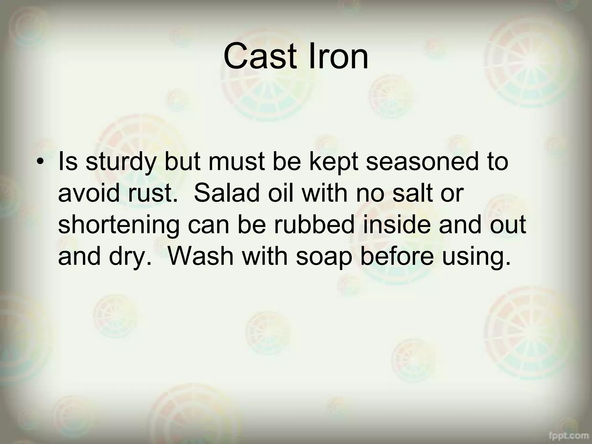 Cast Iron
• Is sturdy but must be kept seasoned to
avoid rust. Salad oil with no salt or
shortening can be rubbed inside and out
and dry. Wash with soap before using.