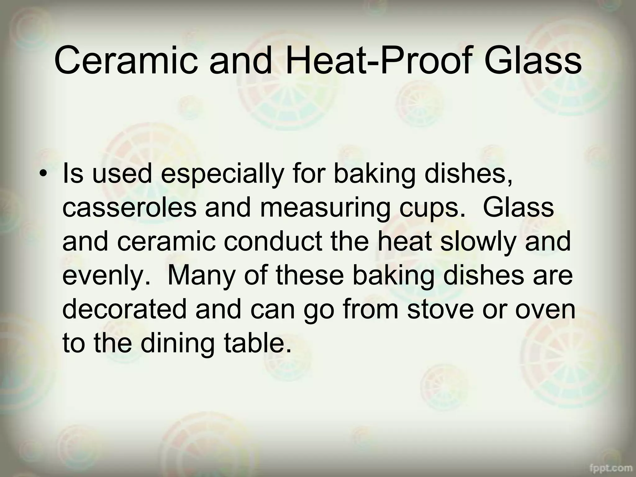Ceramic and Heat-Proof Glass
• Is used especially for baking dishes,
casseroles and measuring cups. Glass
and ceramic conduct the heat slowly and
evenly. Many of these baking dishes are
decorated and can go from stove or oven
to the dining table.