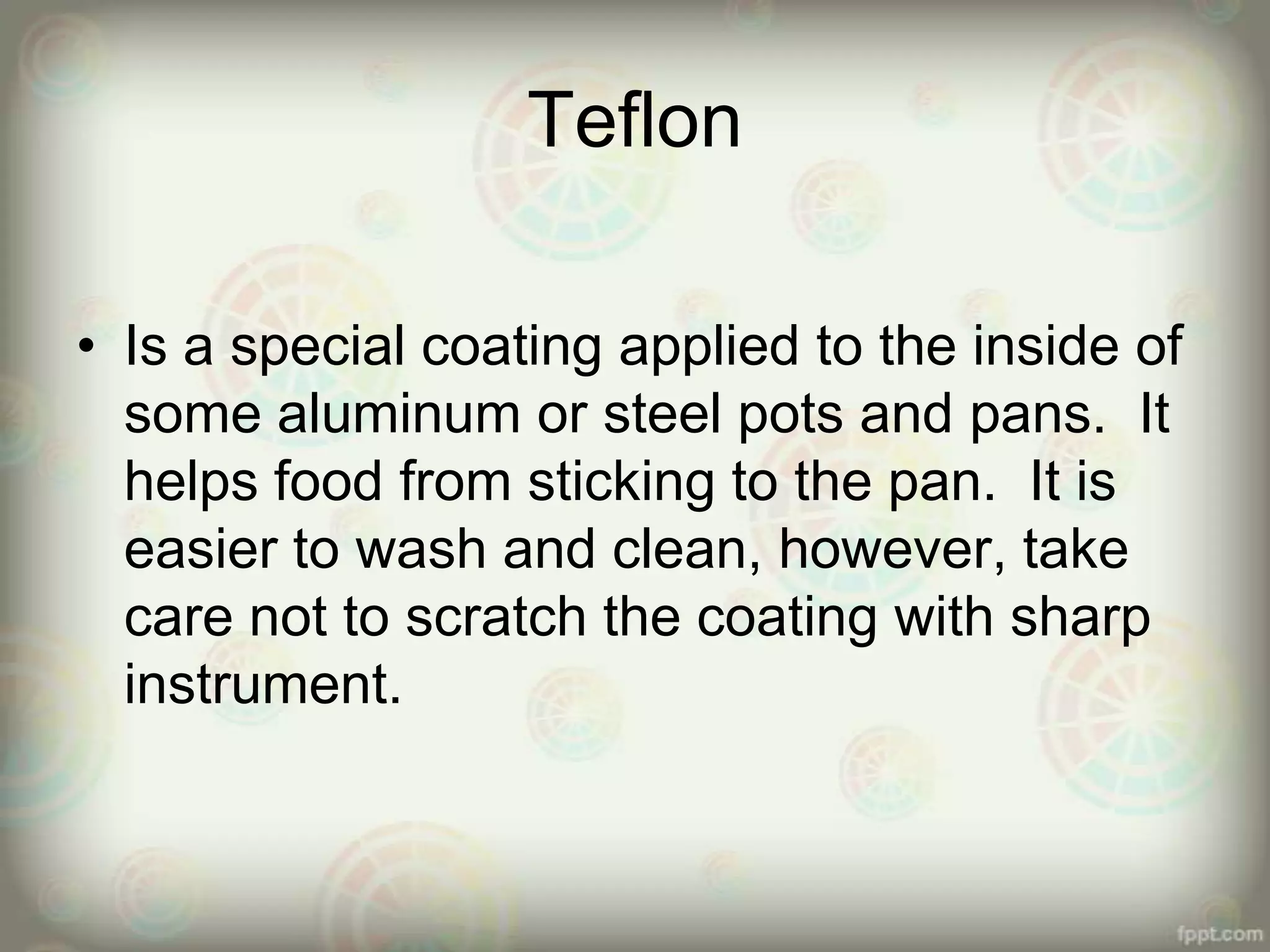 Teflon
• Is a special coating applied to the inside of
some aluminum or steel pots and pans. It
helps food from sticking to the pan. It is
easier to wash and clean, however, take
care not to scratch the coating with sharp
instrument.