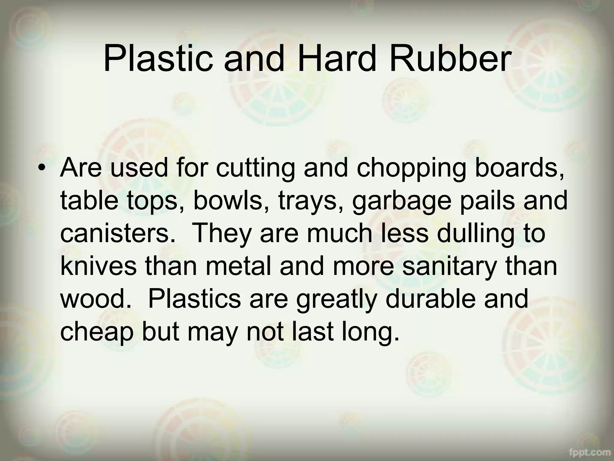 Plastic and Hard Rubber
• Are used for cutting and chopping boards,
table tops, bowls, trays, garbage pails and
canisters. They are much less dulling to
knives than metal and more sanitary than
wood. Plastics are greatly durable and
cheap but may not last long.