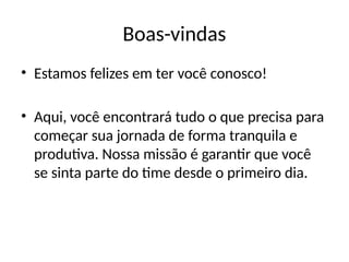 Boas-vindas
• Estamos felizes em ter você conosco!
• Aqui, você encontrará tudo o que precisa para
começar sua jornada de forma tranquila e
produtiva. Nossa missão é garantir que você
se sinta parte do time desde o primeiro dia.
 