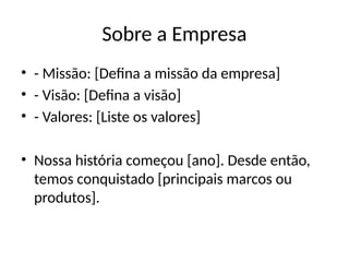 Sobre a Empresa
• - Missão: [Defina a missão da empresa]
• - Visão: [Defina a visão]
• - Valores: [Liste os valores]
• Nossa história começou [ano]. Desde então,
temos conquistado [principais marcos ou
produtos].
 
