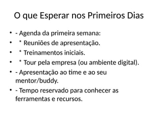 O que Esperar nos Primeiros Dias
• - Agenda da primeira semana:
• * Reuniões de apresentação.
• * Treinamentos iniciais.
• * Tour pela empresa (ou ambiente digital).
• - Apresentação ao time e ao seu
mentor/buddy.
• - Tempo reservado para conhecer as
ferramentas e recursos.
 