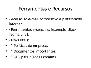 Ferramentas e Recursos
• - Acesso ao e-mail corporativo e plataformas
internas.
• - Ferramentas essenciais: [exemplo: Slack,
Teams, Jira].
• - Links úteis:
• * Políticas da empresa.
• * Documentos importantes.
• * FAQ para dúvidas comuns.
 