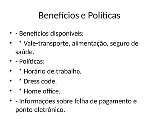 Benefícios e Políticas
• - Benefícios disponíveis:
• * Vale-transporte, alimentação, seguro de
saúde.
• - Políticas:
• * Horário de trabalho.
• * Dress code.
• * Home office.
• - Informações sobre folha de pagamento e
ponto eletrônico.
 