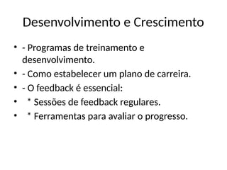 Desenvolvimento e Crescimento
• - Programas de treinamento e
desenvolvimento.
• - Como estabelecer um plano de carreira.
• - O feedback é essencial:
• * Sessões de feedback regulares.
• * Ferramentas para avaliar o progresso.
 