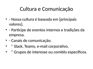 Cultura e Comunicação
• - Nossa cultura é baseada em [principais
valores].
• - Participe de eventos internos e tradições da
empresa.
• - Canais de comunicação:
• * Slack, Teams, e-mail corporativo.
• * Grupos de interesse ou comitês específicos.
 