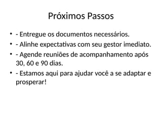 Próximos Passos
• - Entregue os documentos necessários.
• - Alinhe expectativas com seu gestor imediato.
• - Agende reuniões de acompanhamento após
30, 60 e 90 dias.
• - Estamos aqui para ajudar você a se adaptar e
prosperar!
 