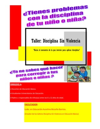 TTaalllleerr:: DDiisscciipplliinnaa SSiinn VViioolleenncciiaa 
“Hacia el encuentro de la paz interior para aplicar disciplina” 
DIRIGIDO A: Docentes de Educación Básica. Estudiantes Universitarios de Educación. Padres o responsables de niños(as) entre los 6 y 12 años de edad. 
FACILITADOR: 
Lcdo. en Educación Aurelino Briceño Barrios. 
(Creador de los talleres Disciplina Sin Violencia en Educación Básica)  