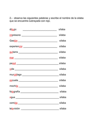 2.- observa las siguientes palabras y escribe el nombre de la silaba
que se encuentra subrayada con rojo.


dibujo:     _________________________ sílaba

impresora: __________________________ sílaba

Gastón _____________________________ sílaba

experiencia: _________________________ sílaba

guitarra _____________________________ sílaba

mar ________________________________ sílaba

pared _______________________________ sílaba

vida ________________________________ sílaba

murciélago ___________________________ sílaba

escuela _____________________________ sílaba

mochila _____________________________ sílaba

fotografía ____________________________ sílaba

agua ________________________________ sílaba

comida ______________________________ sílaba

televisión ____________________________ sílaba
 