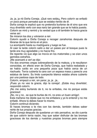 Ja, ja, ja rió Doña Coneja. ¡Qué raro estás¿ Pero colorín se enfadó
un poco porque pensaba que se estaba riendo de él.
Doña coneja le explicó que no pretendía burlarse de él sino que era
muy divertido verlo con esa nariz tan grande que se le había puesto.
Colorín se miró y remiró y la verdad que a él también le hacia gracia
verse así.
Se miraron los dos y volvieron a reir.
Colorín ayudó a Doña Coneja a recoger zanahorias después de
librarse de la que tenía en el pico.
La acompañó hasta su madriguera y luego se fue.
Al caer la tarde colorín salió a dar un paseo por el bosque pues la
tarde era muy agradable y no hacía frío.
De repente vio que algo se movía en los matorrales y se oían unos
gemidos extraños.
¡Me acercaré a ver!.se dijo:
Vio dos enormes orejas sobresaliendo de la maleza, y le resultaron
conocidas, en efecto eran de Doña Coneja, que había resbalado y
se había caído en una pequeña poza que había cerca de un
riachuelo. Tenía cubierta la cara con un espesa masa y parecía una
estatua de barro. Su lindo cuerpecito blanco estaba ahora cubierto
por una pastosa capa de lodo.
Colorín, empezó a reir, sin parar, ja, ja , ja,.
¡Pues yo no veo la gracia, dijo la coneja!. ¡Estás muy divertida!,
respondió colorín.
¡No me estoy burlando de ti, no te enfades, me rio porque estás
graciosa!.
¡No, no y no , se que te burlas de mi, no eres un buen amigo!.
Esta mañana me dijiste que no me enfadara y yo lo entendí y no me
enfadé. Ahora tú debes hacer lo mismo.
Colorín continuó diciendo:
Si haces bromas o te ríes con los demás, también debes saber
reirte de tus propias gracias.
Doña Coneja después de quedarse un rato pensativa, se dio cuenta
de que colorín tenía razón, hay que saber disfrutar de las bromas
graciosas de los demás y nuestras propias bromas pero siempre
 
