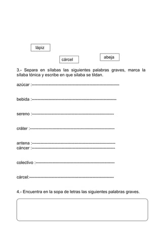 lápiz

                                                            abeja
                               cárcel

3.- Separa en sílabas las siguientes palabras graves, marca la
sílaba tónica y escribe en que silaba se tildan.

azúcar :--------------------------------------------------------------


bebida :------------------------------------------------------------


sereno :----------------------------------------------------------


cráter :------------------------------------------------------------


antena :-----------------------------------------------------------
cáncer :-----------------------------------------------------------


colectivo :--------------------------------------------------------


cárcel:------------------------------------------------------------


4.- Encuentra en la sopa de letras las siguientes palabras graves.
 