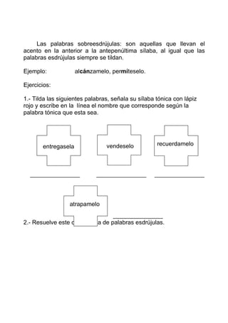Las palabras sobreesdrújulas: son aquellas que llevan el
acento en la anterior a la antepenúltima sílaba, al igual que las
palabras esdrújulas siempre se tildan.

Ejemplo:             alcánzamelo, permíteselo.

Ejercicios:

1.- Tilda las siguientes palabras, señala su sílaba tónica con lápiz
rojo y escribe en la línea el nombre que corresponde según la
palabra tónica que esta sea.




       entregasela              vendeselo           recuerdamelo




  _______________           _______________        _______________




                  atrapamelo
                                 _______________
2.- Resuelve este crucigrama de palabras esdrújulas.
 