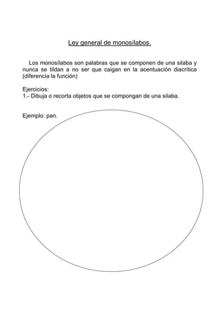 Ley general de monosílabos.


   Los monosílabos son palabras que se componen de una silaba y
nunca se tildan a no ser que caigan en la acentuación diacrítica
(diferencia la función)

Ejercicios:
1.- Dibuja o recorta objetos que se compongan de una silaba.


Ejemplo: pan.
 