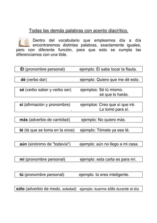 Todas las demás palabras con acento diacrítico.

         Dentro del vocabulario que empleamos día a día
         encontraremos distintas palabras, exactamente iguales,
pero con diferente función, para que esto se cumpla las
diferenciamos con una tilde.


  Él (pronombre personal)          ejemplo: Él sabe tocar la flauta.

  dé (verbo dar)                   ejemplo: Quiero que me dé esto.

 sé (verbo saber y verbo ser)      ejemplos: Sé tú mismo.
                                             sé que lo harás.

 sí (afirmación y pronombre)       ejemplos: Creo que sí que iré.
                               .             Lo tomó para sí.

 más (adverbio de cantidad)         ejemplo: No quiero más.

 té (té que se toma en la once)    ejemplo: Tómate ya ese té.


 aún (sinónimo de "todavía")       ejemplo: aún no llego a mi casa.


 mí (pronombre personal)           ejemplo: esta carta es para mí.


 tú (pronombre personal)           ejemplo: tú eres inteligente.


sólo (adverbio de modo, soledad) ejemplo: duerme sólo durante el día
 