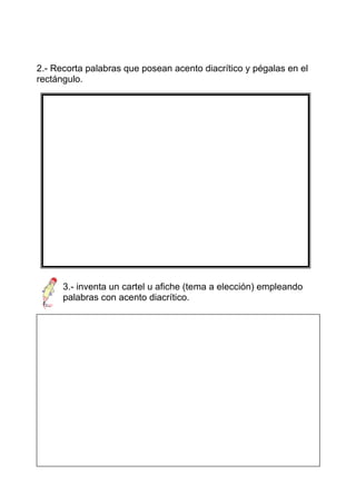 2.- Recorta palabras que posean acento diacrítico y pégalas en el
rectángulo.




      3.- inventa un cartel u afiche (tema a elección) empleando
      palabras con acento diacrítico.




1. dé: forma del verbo dar:

Mi jefe ordena que dé la carta.

de: preposición:
 