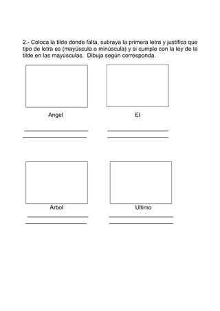 2.- Coloca la tilde donde falta, subraya la primera letra y justifica que
tipo de letra es (mayúscula o minúscula) y si cumple con la ley de la
tilde en las mayúsculas. Dibuja según corresponda.




          Angel                               El

____________________               ___________________
____________________               ___________________




         Arbol                              Ultimo
  ___________________               ____________________
 ___________________                ____________________
 