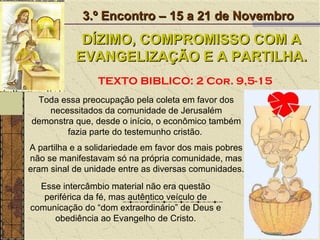 Toda essa preocupação pela coleta em favor dos necessitados da comunidade de Jerusalém demonstra que, desde o início, o econômico também fazia parte do testemunho cristão.  3.º Encontro – 15 a 21 de Novembro DÍZIMO, COMPROMISSO COM A EVANGELIZAÇÃO E A PARTILHA. TEXTO BIBLICO: 2 Cor. 9,5-15 A partilha e a solidariedade em favor dos mais pobres não se manifestavam só na própria comunidade, mas eram sinal de unidade entre as diversas comunidades.  Esse intercâmbio material não era questão periférica da fé, mas autêntico veículo de comunicação do “dom extraordinário” de Deus e obediência ao Evangelho de Cristo. 