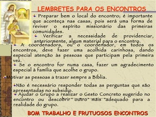 LEMBRETES PARA OS ENCONTROS Preparar bem o local do encontro; é importante que aconteça nas casas, pois será uma forma de reviver o espírito missionário das primeiras comunidades. Verificar a necessidade de providenciar, anteriormente, algum material para o encontro. A coordenadora, ou o coordenador, em todos os encontros, deve fazer uma acolhida carinhosa, dando especial atenção às pessoas que participam pela primeira vez. Se o encontro for numa casa, fazer um agradecimento especial à família que acolhe o grupo. Motivar as pessoas a trazer sempre a Bíblia. Não é necessário responder todas as perguntas que são apresentadas no subsidio. Ajudar o Grupo a realizar o Gesto Concreto sugerido no encontro ou descobrir outro mais adequado para a realidade do grupo. BOM TRABALHO E FRUTUOSOS ENCONTROS 
