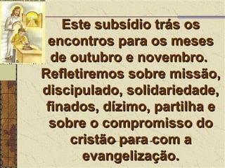 Este subsídio trás os encontros para os meses de outubro e novembro.  Refletiremos sobre missão, discipulado, solidariedade, finados, dízimo, partilha e sobre o compromisso do cristão para com a evangelização. 