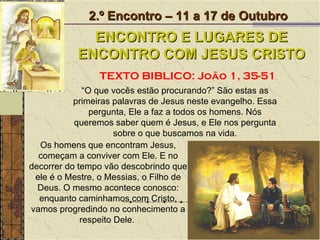 Os homens que encontram Jesus, começam a conviver com Ele. E no decorrer do tempo vão descobrindo que ele é o Mestre, o Messias, o Filho de Deus. O mesmo acontece conosco: enquanto caminhamos com Cristo, vamos progredindo no conhecimento a respeito Dele.  2.º Encontro – 11 a 17 de Outubro ENCONTRO E LUGARES DE ENCONTRO COM JESUS CRISTO TEXTO BIBLICO: João 1, 35-51 “ O que vocês estão procurando?” São estas as primeiras palavras de Jesus neste evangelho. Essa pergunta, Ele a faz a todos os homens. Nós queremos saber quem é Jesus, e Ele nos pergunta sobre o que buscamos na vida. 