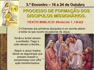 O Chamado dos primeiros discípulos é um convite aberto a todos os que ouvem as palavras de Jesus.  3.º Encontro – 18 a 24 de Outubro PROCESSO DE FORMAÇÃO DOS DISCIPULOS MISSIONÁRIOS. TEXTO BIBLICO: Marcos 1,16-22 Seguir a Jesus implica deixar as seguranças que possam impedir o compromisso com uma ação transformadora. Simão e André deixam a profissão; Tiago e João deixam a família... 