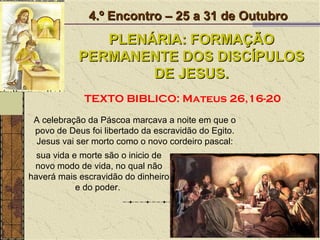 A celebração da Páscoa marcava a noite em que o povo de Deus foi libertado da escravidão do Egito. Jesus vai ser morto como o novo cordeiro pascal: 4.º Encontro – 25 a 31 de Outubro PLENÁRIA: FORMAÇÃO PERMANENTE DOS DISCÍPULOS DE JESUS. TEXTO BIBLICO: Mateus 26,16-20 sua vida e morte são o inicio de novo modo de vida, no qual não haverá mais escravidão do dinheiro e do poder.  