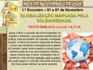Jesus critica o conceito de honra baseado no orgulho e ambição, que geram aparências de justiça, mas escondem os maiores contrastes sociais. A honra do homem depende de Deus, o único que conhece a situação real e global do homem; essa honra supera a crença que o homem pode ter nos seus próprios méritos. Jesus mostra que o amor verdadeiro não é comércio, mas serciço gratuito, pois o pobre não pode pagar e o inimigo não pode merecer. Só Deus pode retribuir ao amor gratuito. GLOBALIZAÇÃO MARCADA PELA SOLIDARIEDADE. TEXTO BIBLICO: Lucas 14,7-14 1.º Encontro – 01 a 07 de Novembro  MÊS DE NOVEMBRO DE 2009 