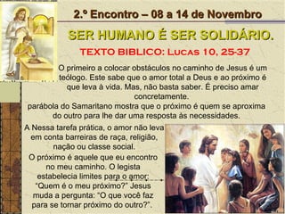 O primeiro a colocar obstáculos no caminho de Jesus é um teólogo. Este sabe que o amor total a Deus e ao próximo é que leva à vida. Mas, não basta saber. É preciso amar concretamente.  2.º Encontro – 08 a 14 de Novembro SER HUMANO É SER SOLIDÁRIO. TEXTO BIBLICO: Lucas 10, 25-37 O próximo é aquele que eu encontro no meu caminho. O legista estabelecia limites para o amor: “Quem é o meu próximo?” Jesus muda a pergunta: “O que você faz para se tornar próximo do outro?”.  A Nessa tarefa prática, o amor não leva em conta barreiras de raça, religião, nação ou classe social. parábola do Samaritano mostra que o próximo é quem se aproxima do outro para lhe dar uma resposta às necessidades. 