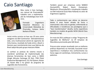2
Lean Manufacturing Caio Santiago
Caio Santiago
Meu nome é Caio Santiago,
sou natural de Piracicaba/SP
trabalho com a implementa-
ção da metodologia lean há 8
anos.
Também passei por empresas como WABCO
(Sumaré/SP), Robert Bosch (Campinas),
Weidmann (Piracicaba/SP) e atualmente trabalho
na CNH Industrial (Case New Holland) no setor de
Engenharia Logística.
Todo o conhecimento que obtive no decorrer
destes 8 anos foram através de livros e
vivenciando o dia-a-dia no gemba, enfrentando as
dificuldades e resistências aos paradigmas que o
“lean transformation” desafia, tenho experiência
também no modelo de gestão WCM (World Class
Manufacturing).
Em maio de 2011 publiquei o artigo “Programa de
Sugestões de Melhoria” no 6º Simpósio de
Manufatura promovido pela SAE Brasil.
Procuro estar sempre atualizado com as melhores
práticas disponíveis no mercado, buscando trocar
experiência e multiplicar meu conhecimento nas
horas vagas em workshops, treinamento, cursos e
palestras.
Caio Santiago
Iniciei minha carreira no lean aos 19 anos como
estagiário da BSH Continental Eletrodomésticos
Ltda, uma multinacional alemã do segmento de
linha branca, resultado da fusão entre a Bosch e
Siemens que recentemente teve suas fabricas do
Brasil adquirida pelo grupo mexicano Mabe.
Lá conheci as praticas do sistema enxuto e
coordenei workshops de implementação das
diversas ferramentas do lean como o SMED
(Single Minutes Exchange Of Die), TPM (Total
Productive Management), 5S, Pull System, Kaizen
2P, Kaizen Blitz e fui gestor do programa de
sugestões dos funcionários.
Formado Engenheiro
Industrial Mecânico na
Universidade Metodista de
Piracicaba, Campus Santa
Barbara D’Oeste.
 