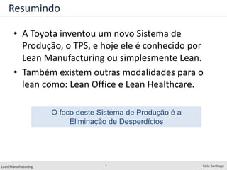 5
Lean Manufacturing Caio Santiago
Resumindo
• A Toyota inventou um novo Sistema de
Produção, o TPS, e hoje ele é conhecido por
Lean Manufacturing ou simplesmente Lean.
• Também existem outras modalidades para o
lean como: Lean Office e Lean Healthcare.
O foco deste Sistema de Produção é a
Eliminação de Desperdícios
 