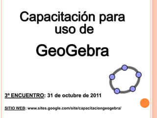 Capacitación para
            uso de
               GeoGebra

3º ENCUENTRO: 31 de octubre de 2011

SITIO WEB: www.sites.google.com/site/capacitaciongeogebra/
 