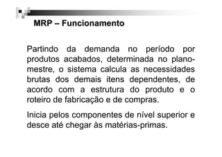 MRP – Funcionamento
Partindo da demanda no período por
produtos acabados, determinada no planomestre, o sistema calcula as necessidades
brutas dos demais itens dependentes, de
acordo com a estrutura do produto e o
roteiro de fabricação e de compras.
Inicia pelos componentes de nível superior e
desce até chegar às matérias-primas.

 