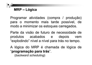MRP – Lógica
Programar atividades (compra / produção)
para o momento mais tarde possível, de
modo a minimizar os estoques carregados.
Parte da visão de futuro de necessidade de
produtos
acabados
e
depois
vem
“explodindo” nível a nível para trás no tempo.
A lógica do MRP é chamada de lógica de
“programação para trás”.
(backward scheduling)

 