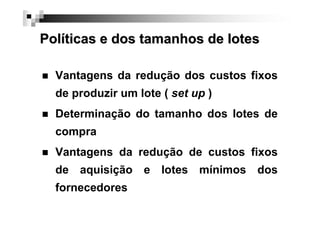 Políticas e dos tamanhos de lotes
Vantagens da redução dos custos fixos
de produzir um lote ( set up )
Determinação do tamanho dos lotes de
compra
Vantagens da redução de custos fixos
de aquisição e lotes mínimos dos
fornecedores

 