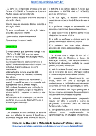 http://educafisica.com.br/
. A partir da composição proposta pela Lei
Federal nº 9.394/96, a Educação de Jovens e
Adultos passa a ser considerada:
A) um nível da educação brasileira, excluída a
educação infantil.
B) uma etapa da educação básica, excluída a
educação infantil.
C) uma modalidade da educação básica,
excluída a educação infantil.
D) um nível do ensino fundamental.
E) uma etapa do ensino médio.
QUESTÃO 8
È correto afirmar que, conforme o artigo 31 da
LDBEN nº 9.394/1996, uma das regras
comuns a organização da Educação Infantil,
dentre outras é:
a)Avaliação mediante acompanhamento e
registro do desenvolvimento das crianças com
o objetivo de promoção para o ensino
fundamental.
b)Carga horária mínima anual de 800
(oitocentas) horas de 180(cento e oitenta)
dias letivos.
c)Atendimento a criança de no mínimo 4 (
quatro) horas diárias para o turno parcial e de
8 (oito) horas para a jornada integral.
d)Controle de frequência pela instituição de
educação pré-escolar, exigida a frequência
mínima de 50% ( cinquenta por cento) do total
de horas.
e)Expedição de documentação que permita
atestar os processos de desenvolvimento e
aprendizagem da criança.
QUESTÃO 9
. Um professor, na sua atividade de sala de
aula, tem atitudes de apreço à tolerância e
estabelece relações entre o conteúdo escolar,
o trabalho e as práticas sociais. À luz do que
estabelece a LDBEN (Lei n.º 9.394/96),
pode-se afirmar que
A) na sua ação, o docente desenvolve
princípios do movimento de Educação para a
Paz.
B) o professor cumpre o estabelecido nos
princípios regimentais das escolas públicas.
C) essa ação docente é definida como ética e
obrigatória na escola pública.
D) a ação do professor é definida como de
gestão democrática do ensino público.
E) o professor, em suas aulas, observa
princípios do ensino estabelecidos na lei.
QUESTÃO 10
De acordo com o artigo 32 da Lei n.º
9.394/96 (Lei de Diretrizes e Bases da
Educação Nacional), com relação ao ensino
fundamental obrigatório, gratuito na escola
pública, é correto afirmar que
A) terá duração de 9 (nove) anos, iniciando-se
aos 6 (seis) anos de idade, e terá por objetivo
a preparação para o mercado de trabalho.
B) organizar-se-á, obrigatoriamente, em
ciclos, tendo em vista a aquisição de
conhecimentos e habilidades que não seriam
adquiridos por meio da organização por série.
C) será ministrado em língua portuguesa e
terá os mesmos processos de aprendizagem,
inclusive em comunidades indígenas.
D) utilizará, obrigatoriamente, progressão
regular por série e adotará o regime de
progressão continuada para os ensinos
fundamental e médio.
E) será presencial, sendo o ensino a distância
utilizado como complementação da
aprendizagem ou em situações emergenciais.
Centenas de Questões e Materiais de Concurso Professor, acesse:
http://www.simuladosquestoes.com.br/concursoprofessor/educacaofisica/
 