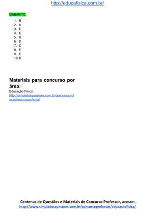 http://educafisica.com.br/
GABARITO
1. B
2. A
3. E
4. E
5. B
6. D
7. C
8. E
9. E
10.D
Materiais para concurso por
área:
Educação Física:
http://simuladosquestoes.com.br/concursoprof
essor/educacaofisica/
Centenas de Questões e Materiais de Concurso Professor, acesse:
http://www.simuladosquestoes.com.br/concursoprofessor/educacaofisica/
 