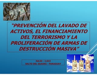 “PREVENCIÓN DEL LAVADO DE
ACTIVOS, EL FINANCIAMIENTO
DEL TERRORISMO Y LA
PROLIFERACIÓN DE ARMAS DE
DESTRUCCIÓN MASIVA”
JULIO - 2.022
SALTO DEL GUAIRÁ - PARAGUAY
 