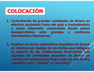 1. Contrabando de grandes cantidades de dinero en
efectivo sacándolo fuera del país o trasladándolo
a zonas altamente comerciales donde pasen
desapercibidos ante grandes y continuos
movimientos financieros.
2. Realizar en forma sistemática depósitos de dinero
en efectivo por debajo de los límites que obliguen
al reporte de las instituciones financieras. Los
ingresos de cantidades pequeñas de dinero en
cuentas de instituciones financieras es una acción
conocida como “pitufeo” o “smurfing”.
COLOCACIÓN
 