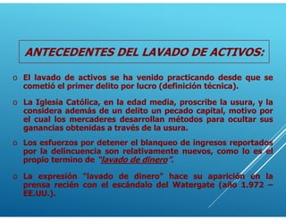 ANTECEDENTES DEL LAVADO DE ACTIVOS:
o El lavado de activos se ha venido practicando desde que se
cometió el primer delito por lucro (definición técnica).
o Los esfuerzos por detener el blanqueo de ingresos reportados
por la delincuencia son relativamente nuevos, como lo es el
propio termino de “lavado de dinero”.
o La expresión "lavado de dinero" hace su aparición en la
prensa recién con el escándalo del Watergate (año 1.972 –
EE.UU.).
o La Iglesia Católica, en la edad media, proscribe la usura, y la
considera además de un delito un pecado capital, motivo por
el cual los mercaderes desarrollan métodos para ocultar sus
ganancias obtenidas a través de la usura.
 