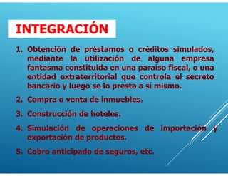 1. Obtención de préstamos o créditos simulados,
mediante la utilización de alguna empresa
fantasma constituida en una paraíso fiscal, o una
entidad extraterritorial que controla el secreto
bancario y luego se lo presta a sí mismo.
2. Compra o venta de inmuebles.
4. Simulación de operaciones de importación y
exportación de productos.
3. Construcción de hoteles.
5. Cobro anticipado de seguros, etc.
INTEGRACIÓN
 