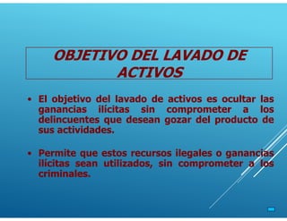 OBJETIVO DEL LAVADO DE
ACTIVOS
• Permite que estos recursos ilegales o ganancias
ilícitas sean utilizados, sin comprometer a los
criminales.
• El objetivo del lavado de activos es ocultar las
ganancias ilícitas sin comprometer a los
delincuentes que desean gozar del producto de
sus actividades.
 