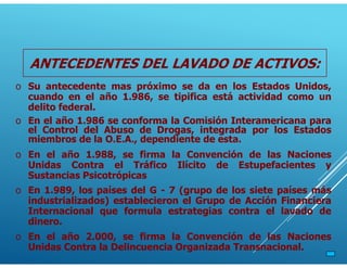 ANTECEDENTES DEL LAVADO DE ACTIVOS:
o Su antecedente mas próximo se da en los Estados Unidos,
cuando en el año 1.986, se tipifica está actividad como un
delito federal.
o En el año 1.986 se conforma la Comisión Interamericana para
el Control del Abuso de Drogas, integrada por los Estados
miembros de la O.E.A., dependiente de esta.
o En el año 1.988, se firma la Convención de las Naciones
Unidas Contra el Tráfico Ilícito de Estupefacientes y
Sustancias Psicotrópicas
o En 1.989, los países del G - 7 (grupo de los siete países más
industrializados) establecieron el Grupo de Acción Financiera
Internacional que formula estrategias contra el lavado de
dinero.
o En el año 2.000, se firma la Convención de las Naciones
Unidas Contra la Delincuencia Organizada Transnacional.
 